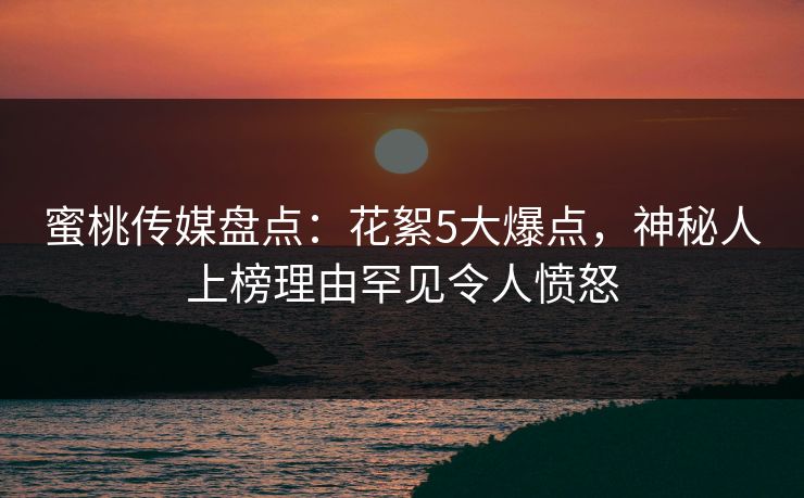 蜜桃传媒盘点：花絮5大爆点，神秘人上榜理由罕见令人愤怒