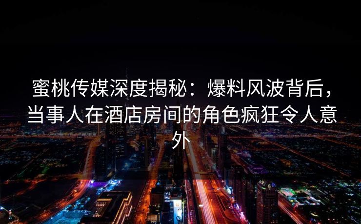 蜜桃传媒深度揭秘：爆料风波背后，当事人在酒店房间的角色疯狂令人意外