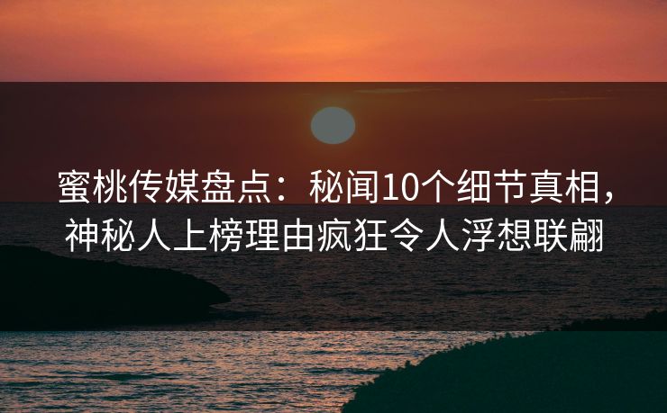 蜜桃传媒盘点：秘闻10个细节真相，神秘人上榜理由疯狂令人浮想联翩