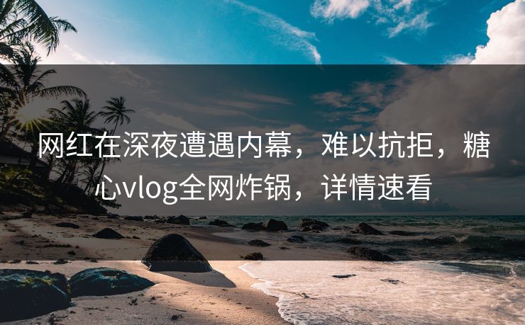 网红在深夜遭遇内幕，难以抗拒，糖心vlog全网炸锅，详情速看