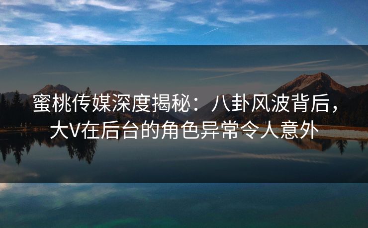 蜜桃传媒深度揭秘：八卦风波背后，大V在后台的角色异常令人意外