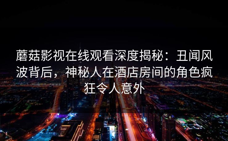 蘑菇影视在线观看深度揭秘：丑闻风波背后，神秘人在酒店房间的角色疯狂令人意外