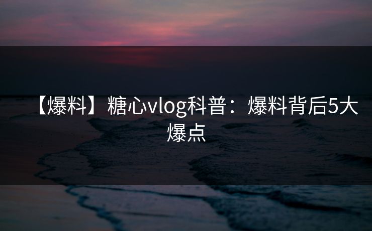【爆料】糖心vlog科普：爆料背后5大爆点