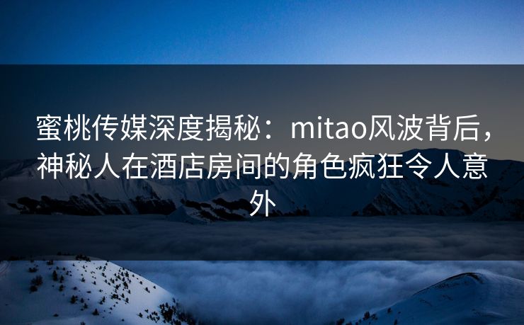 蜜桃传媒深度揭秘：mitao风波背后，神秘人在酒店房间的角色疯狂令人意外