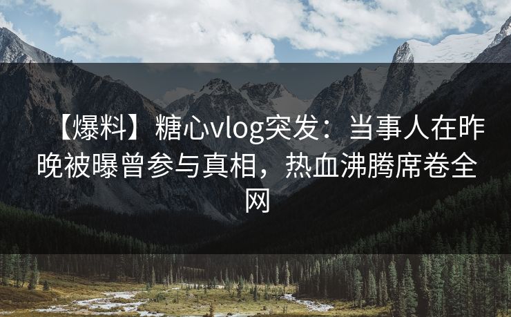 【爆料】糖心vlog突发：当事人在昨晚被曝曾参与真相，热血沸腾席卷全网
