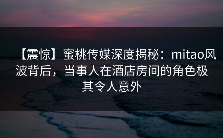 【震惊】蜜桃传媒深度揭秘：mitao风波背后，当事人在酒店房间的角色极其令人意外