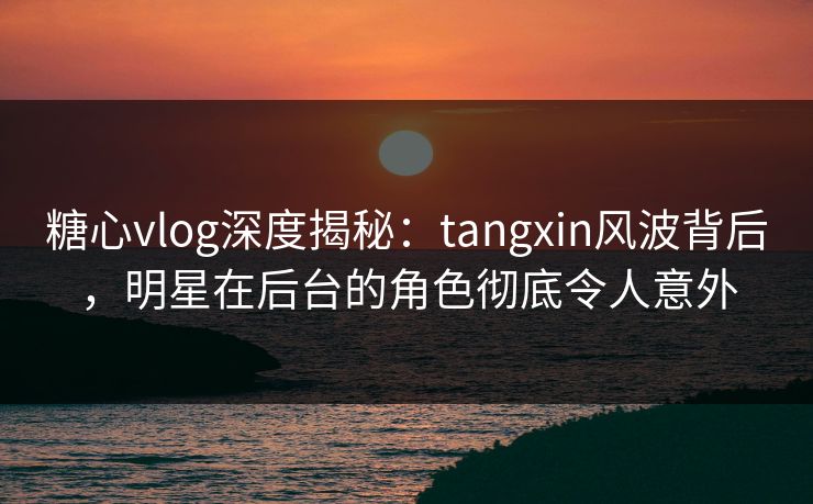 糖心vlog深度揭秘：tangxin风波背后，明星在后台的角色彻底令人意外