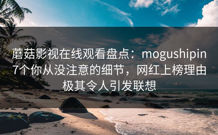 蘑菇影视在线观看盘点：mogushipin7个你从没注意的细节，网红上榜理由极其令人引发联想