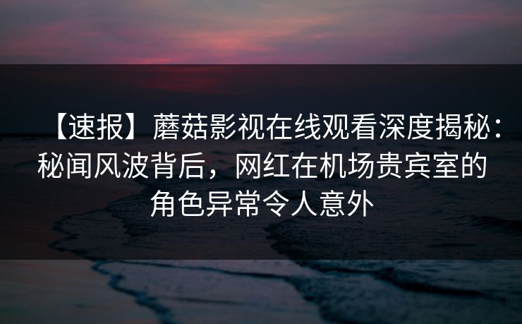 【速报】蘑菇影视在线观看深度揭秘：秘闻风波背后，网红在机场贵宾室的角色异常令人意外