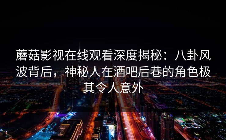 蘑菇影视在线观看深度揭秘：八卦风波背后，神秘人在酒吧后巷的角色极其令人意外