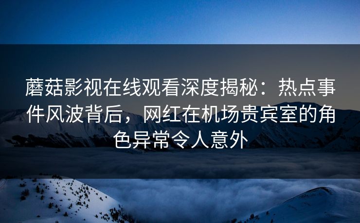 蘑菇影视在线观看深度揭秘：热点事件风波背后，网红在机场贵宾室的角色异常令人意外