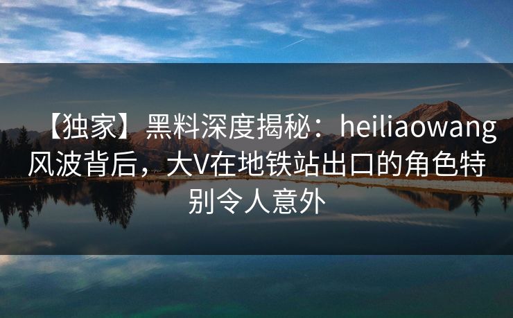【独家】黑料深度揭秘：heiliaowang风波背后，大V在地铁站出口的角色特别令人意外