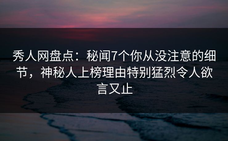 秀人网盘点：秘闻7个你从没注意的细节，神秘人上榜理由特别猛烈令人欲言又止