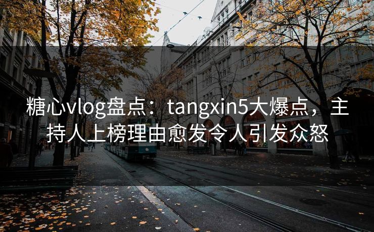 糖心vlog盘点：tangxin5大爆点，主持人上榜理由愈发令人引发众怒
