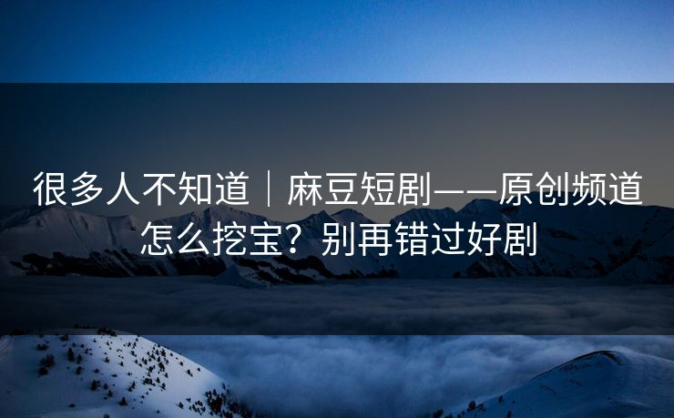很多人不知道｜麻豆短剧——原创频道怎么挖宝？别再错过好剧