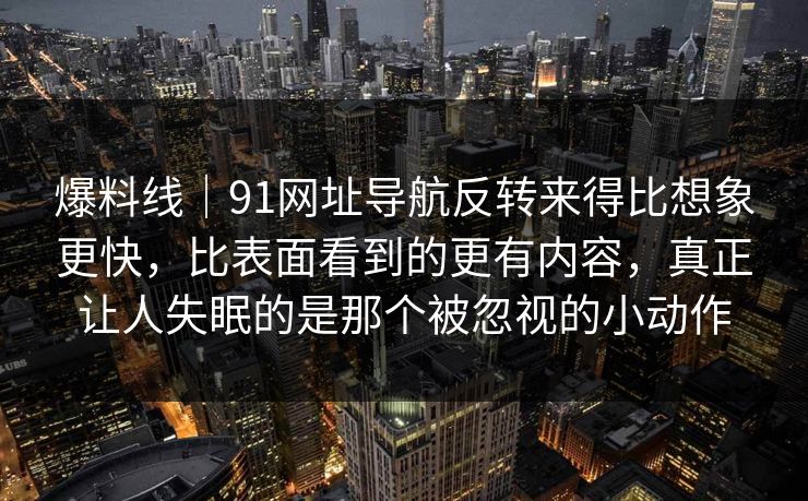 爆料线｜91网址导航反转来得比想象更快，比表面看到的更有内容，真正让人失眠的是那个被忽视的小动作
