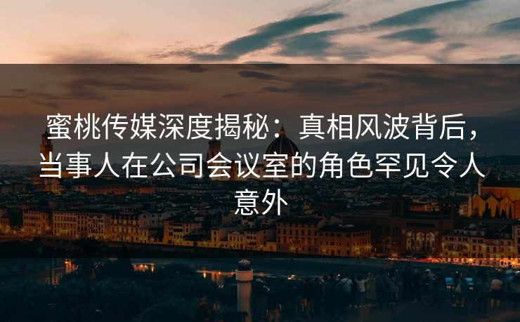 蜜桃传媒深度揭秘：真相风波背后，当事人在公司会议室的角色罕见令人意外