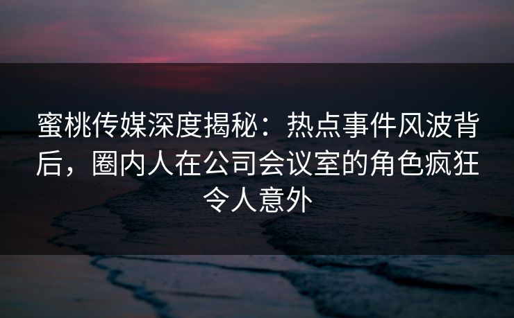 蜜桃传媒深度揭秘:热点事件风波背后,圈内人在公司会议室的角色疯狂令人意外 蜜桃传媒深度揭秘:热点事件风波背后,圈内人在公司会议室的角色疯狂令人意外