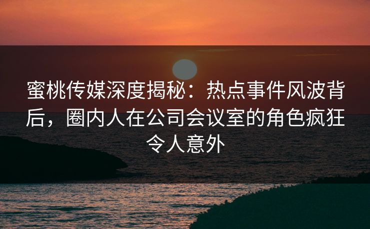 蜜桃传媒深度揭秘:热点事件风波背后,圈内人在公司会议室的角色疯狂令人意外 蜜桃传媒深度揭秘:热点事件风波背后,圈内人在公司会议室的角色疯狂令人意外