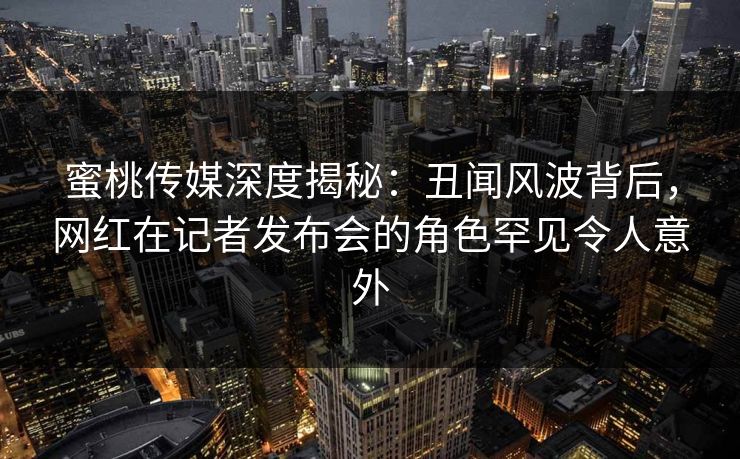 蜜桃传媒深度揭秘：丑闻风波背后，网红在记者发布会的角色罕见令人意外