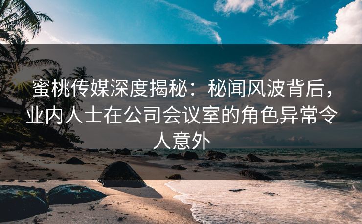 蜜桃传媒深度揭秘：秘闻风波背后，业内人士在公司会议室的角色异常令人意外