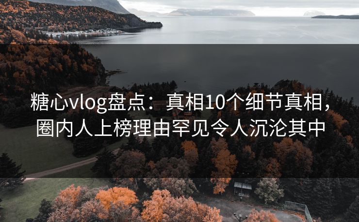 糖心vlog盘点：真相10个细节真相，圈内人上榜理由罕见令人沉沦其中