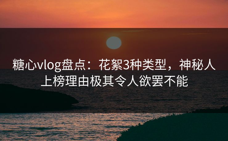 糖心vlog盘点：花絮3种类型，神秘人上榜理由极其令人欲罢不能