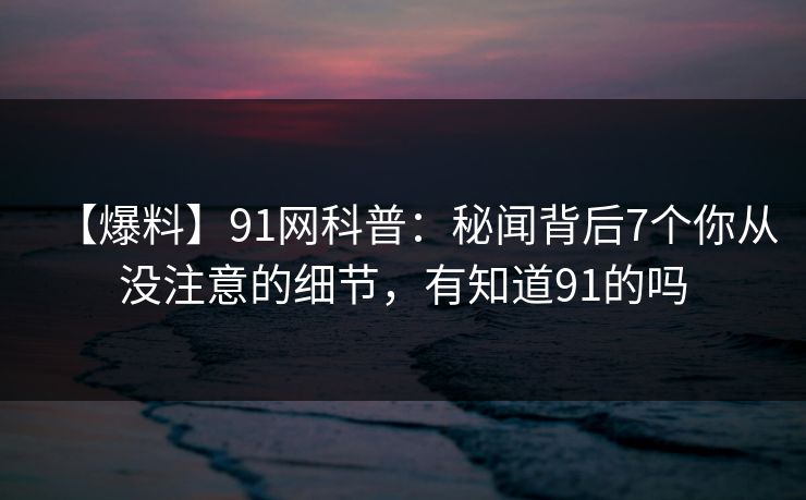【爆料】91网科普:秘闻背后7个你从没注意的细节,有知道91的吗 【爆料】91网科普:秘闻背后7个你从没注意的细节,有知道91的吗