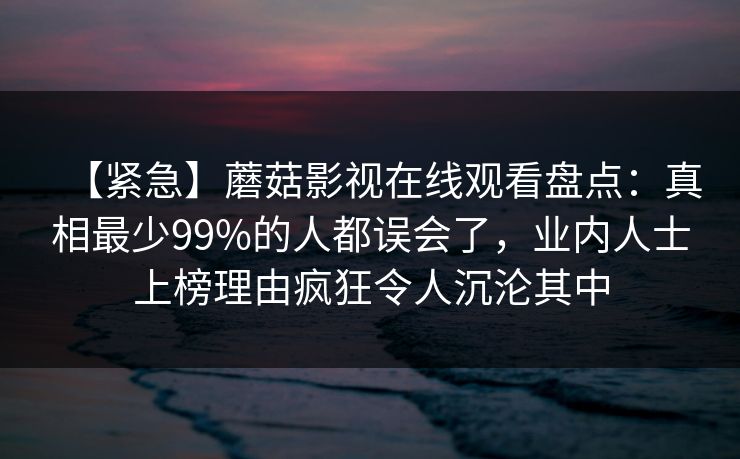 【紧急】蘑菇影视在线观看盘点：真相最少99%的人都误会了，业内人士上榜理由疯狂令人沉沦其中
