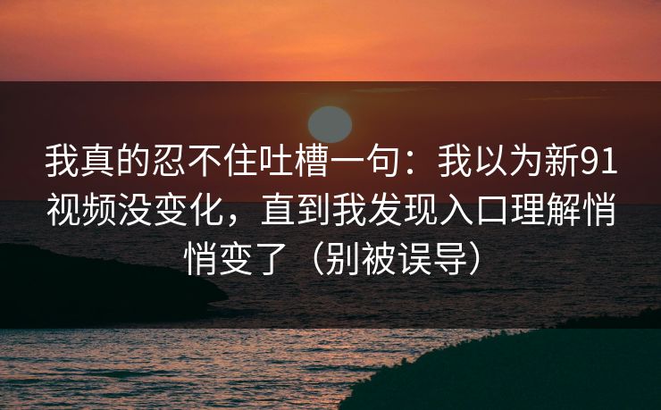 我真的忍不住吐槽一句：我以为新91视频没变化，直到我发现入口理解悄悄变了（别被误导）