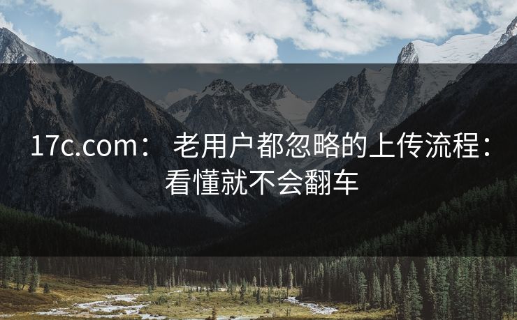 17c.com： 老用户都忽略的上传流程： 看懂就不会翻车