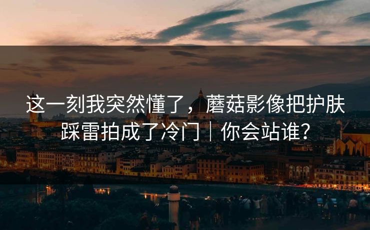 这一刻我突然懂了,蘑菇影像把护肤踩雷拍成了冷门|你会站谁? 这一刻我突然懂了,蘑菇影像把护肤踩雷拍成了冷门|你会站谁?