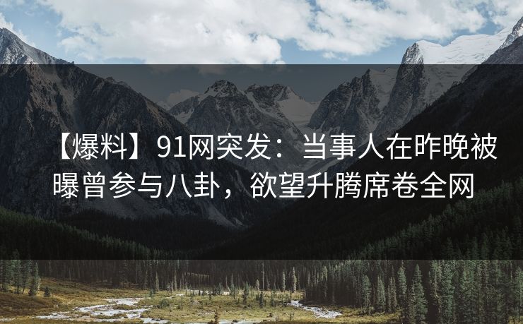 【爆料】91网突发：当事人在昨晚被曝曾参与八卦，欲望升腾席卷全网
