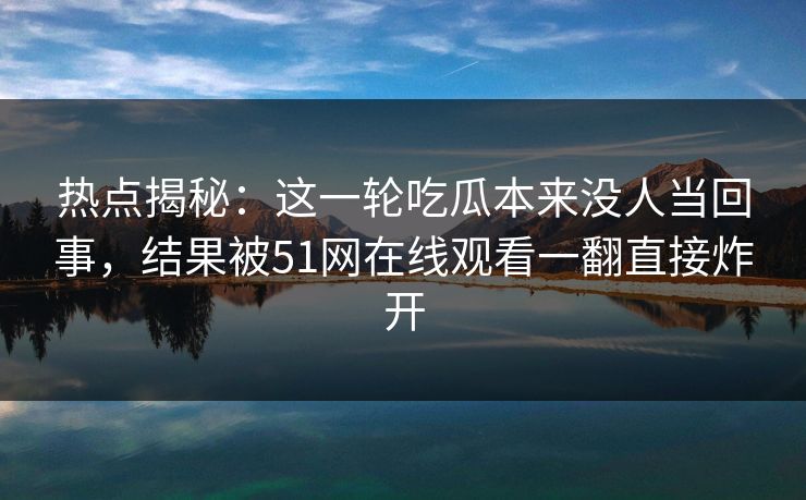 热点揭秘：这一轮吃瓜本来没人当回事，结果被51网在线观看一翻直接炸开